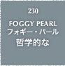 230.FOGGY PEARL フォギー・パール 哲学的な