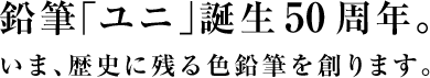 鉛筆「ユニ」誕生50周年。いま、歴史に残る色鉛筆を創ります。