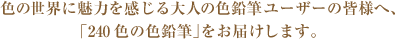 色の世界に魅力を感じる大人の色鉛筆ユーザーの皆様へ、「240色の色鉛筆」をお届けします。