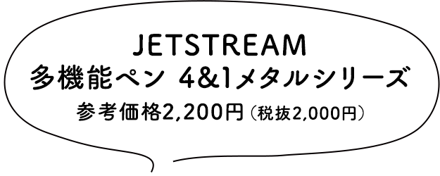 JETSTREAM 多機能ペン 4&1メタルシリーズ 参考価格2,200円（税抜2,000円）