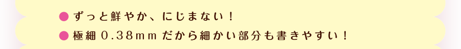 ずっと鮮やか、にじまない! 極細0.38mmだから細かい部分も書きやすい!